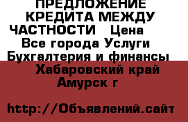 ПРЕДЛОЖЕНИЕ КРЕДИТА МЕЖДУ ЧАСТНОСТИ › Цена ­ 0 - Все города Услуги » Бухгалтерия и финансы   . Хабаровский край,Амурск г.